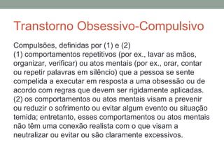 Transtorno Obsessivo-Compulsivo
Compulsões, definidas por (1) e (2)
(1) comportamentos repetitivos (por ex., lavar as mãos,
organizar, verificar) ou atos mentais (por ex., orar, contar
ou repetir palavras em silêncio) que a pessoa se sente
compelida a executar em resposta a uma obsessão ou de
acordo com regras que devem ser rigidamente aplicadas.
(2) os comportamentos ou atos mentais visam a prevenir
ou reduzir o sofrimento ou evitar algum evento ou situação
temida; entretanto, esses comportamentos ou atos mentais
não têm uma conexão realista com o que visam a
neutralizar ou evitar ou são claramente excessivos.
 