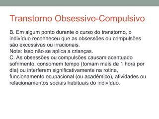 Transtorno Obsessivo-Compulsivo
B. Em algum ponto durante o curso do transtorno, o
indivíduo reconheceu que as obsessões ou compulsões
são excessivas ou irracionais.
Nota: Isso não se aplica a crianças.
C. As obsessões ou compulsões causam acentuado
sofrimento, consomem tempo (tomam mais de 1 hora por
dia) ou interferem significativamente na rotina,
funcionamento ocupacional (ou acadêmico), atividades ou
relacionamentos sociais habituais do indivíduo.
 
