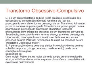 Transtorno Obsessivo-Compulsivo
D. Se um outro transtorno do Eixo I está presente, o conteúdo das
obsessões ou compulsões não está restrito a ele (por ex.,
preocupação com alimentos na presença de um Transtorno Alimentar;
puxar os cabelos na presença de Tricotilomania; preocupação com a
aparência na presença de Transtorno Dismórfico Corporal;
preocupação com drogas na presença de um Transtorno por Uso de
Substância; preocupação com ter uma doença grave na presença de
Hipocondria; preocupação com anseios ou fantasias sexuais na
presença de uma Parafilia; ruminações de culpa na presença de um
Transtorno Depressivo Maior).
E. A perturbação não se deve aos efeitos fisiológicos diretos de uma
substância (por ex., droga de abuso, medicamento) ou de uma
condição médica geral.
Especificar se:
Com Insight Pobre: se, na maior parte do tempo durante o episódio
atual, o indivíduo não reconhece que as obsessões e compulsões são
excessivas ou irracionais
 