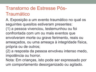 Transtorno de Estresse Pós-
Traumático
A. Exposição a um evento traumático no qual os
seguintes quesitos estiveram presentes:
(1) a pessoa vivenciou, testemunhou ou foi
confrontada com um ou mais eventos que
envolveram morte ou grave ferimento, reais ou
ameaçados, ou uma ameaça à integridade física,
própria ou de outros;
(2) a resposta da pessoa envolveu intenso medo,
impotência ou horror.
Nota: Em crianças, isto pode ser expressado por
um comportamento desorganizado ou agitado.
 