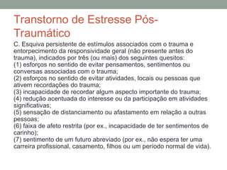 Transtorno de Estresse Pós-
Traumático
C. Esquiva persistente de estímulos associados com o trauma e
entorpecimento da responsividade geral (não presente antes do
trauma), indicados por três (ou mais) dos seguintes quesitos:
(1) esforços no sentido de evitar pensamentos, sentimentos ou
conversas associadas com o trauma;
(2) esforços no sentido de evitar atividades, locais ou pessoas que
ativem recordações do trauma;
(3) incapacidade de recordar algum aspecto importante do trauma;
(4) redução acentuada do interesse ou da participação em atividades
significativas;
(5) sensação de distanciamento ou afastamento em relação a outras
pessoas;
(6) faixa de afeto restrita (por ex., incapacidade de ter sentimentos de
carinho);
(7) sentimento de um futuro abreviado (por ex., não espera ter uma
carreira profissional, casamento, filhos ou um período normal de vida).
 
