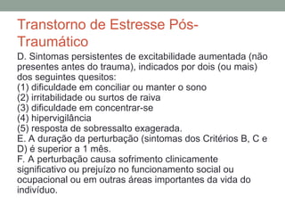 Transtorno de Estresse Pós-
Traumático
D. Sintomas persistentes de excitabilidade aumentada (não
presentes antes do trauma), indicados por dois (ou mais)
dos seguintes quesitos:
(1) dificuldade em conciliar ou manter o sono
(2) irritabilidade ou surtos de raiva
(3) dificuldade em concentrar-se
(4) hipervigilância
(5) resposta de sobressalto exagerada.
E. A duração da perturbação (sintomas dos Critérios B, C e
D) é superior a 1 mês.
F. A perturbação causa sofrimento clinicamente
significativo ou prejuízo no funcionamento social ou
ocupacional ou em outras áreas importantes da vida do
indivíduo.
 