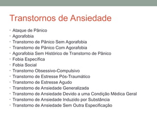 Transtornos de Ansiedade
• Ataque de Pânico
• Agorafobia
• Transtorno de Pânico Sem Agorafobia
• Transtorno de Pânico Com Agorafobia
• Agorafobia Sem Histórico de Transtorno de Pânico
• Fobia Específica
• Fobia Social
• Transtorno Obsessivo-Compulsivo
• Transtorno de Estresse Pós-Traumático
• Transtorno de Estresse Agudo
• Transtorno de Ansiedade Generalizada
• Transtorno de Ansiedade Devido a uma Condição Médica Geral
• Transtorno de Ansiedade Induzido por Substância
• Transtorno de Ansiedade Sem Outra Especificação
 