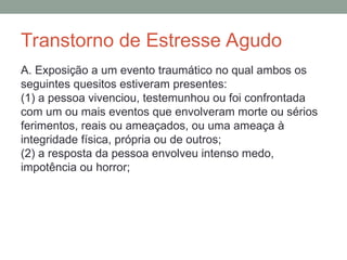 Transtorno de Estresse Agudo
A. Exposição a um evento traumático no qual ambos os
seguintes quesitos estiveram presentes:
(1) a pessoa vivenciou, testemunhou ou foi confrontada
com um ou mais eventos que envolveram morte ou sérios
ferimentos, reais ou ameaçados, ou uma ameaça à
integridade física, própria ou de outros;
(2) a resposta da pessoa envolveu intenso medo,
impotência ou horror;
 