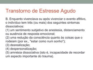Transtorno de Estresse Agudo
B. Enquanto vivenciava ou após vivenciar o evento aflitivo,
o indivíduo tem três (ou mais) dos seguintes sintomas
dissociativos:
(1) um sentimento subjetivo de anestesia, distanciamento
ou ausência de resposta emocional;
(2) uma redução da consciência quanto às coisas que o
rodeiam (por ex., "estar como num sonho");
(3) desrealização;
(4) despersonalização;
(5) amnésia dissociativa (isto é, incapacidade de recordar
um aspecto importante do trauma).
 