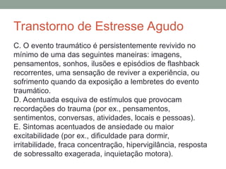 Transtorno de Estresse Agudo
C. O evento traumático é persistentemente revivido no
mínimo de uma das seguintes maneiras: imagens,
pensamentos, sonhos, ilusões e episódios de flashback
recorrentes, uma sensação de reviver a experiência, ou
sofrimento quando da exposição a lembretes do evento
traumático.
D. Acentuada esquiva de estímulos que provocam
recordações do trauma (por ex., pensamentos,
sentimentos, conversas, atividades, locais e pessoas).
E. Sintomas acentuados de ansiedade ou maior
excitabilidade (por ex., dificuldade para dormir,
irritabilidade, fraca concentração, hipervigilância, resposta
de sobressalto exagerada, inquietação motora).
 