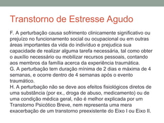Transtorno de Estresse Agudo
F. A perturbação causa sofrimento clinicamente significativo ou
prejuízo no funcionamento social ou ocupacional ou em outras
áreas importantes da vida do indivíduo e prejudica sua
capacidade de realizar alguma tarefa necessária, tal como obter
o auxílio necessário ou mobilizar recursos pessoais, contando
aos membros da família acerca da experiência traumática.
G. A perturbação tem duração mínima de 2 dias e máxima de 4
semanas, e ocorre dentro de 4 semanas após o evento
traumático.
H. A perturbação não se deve aos efeitos fisiológicos diretos de
uma substância (por ex., droga de abuso, medicamento) ou de
uma condição médica geral, não é melhor explicada por um
Transtorno Psicótico Breve, nem representa uma mera
exacerbação de um transtorno preexistente do Eixo I ou Eixo II.
 