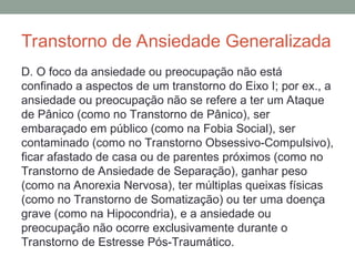 Transtorno de Ansiedade Generalizada
D. O foco da ansiedade ou preocupação não está
confinado a aspectos de um transtorno do Eixo I; por ex., a
ansiedade ou preocupação não se refere a ter um Ataque
de Pânico (como no Transtorno de Pânico), ser
embaraçado em público (como na Fobia Social), ser
contaminado (como no Transtorno Obsessivo-Compulsivo),
ficar afastado de casa ou de parentes próximos (como no
Transtorno de Ansiedade de Separação), ganhar peso
(como na Anorexia Nervosa), ter múltiplas queixas físicas
(como no Transtorno de Somatização) ou ter uma doença
grave (como na Hipocondria), e a ansiedade ou
preocupação não ocorre exclusivamente durante o
Transtorno de Estresse Pós-Traumático.
 