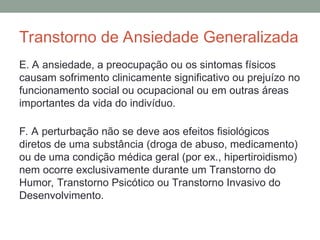 Transtorno de Ansiedade Generalizada
E. A ansiedade, a preocupação ou os sintomas físicos
causam sofrimento clinicamente significativo ou prejuízo no
funcionamento social ou ocupacional ou em outras áreas
importantes da vida do indivíduo.
F. A perturbação não se deve aos efeitos fisiológicos
diretos de uma substância (droga de abuso, medicamento)
ou de uma condição médica geral (por ex., hipertiroidismo)
nem ocorre exclusivamente durante um Transtorno do
Humor, Transtorno Psicótico ou Transtorno Invasivo do
Desenvolvimento.
 