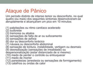 Ataque de Pânico
Um período distinto de intenso temor ou desconforto, no qual
quatro (ou mais) dos seguintes sintomas desenvolveram-se
abruptamente e alcançaram um pico em 10 minutos:
(1) palpitações ou ritmo cardíaco acelerado
(2) sudorese
(3) tremores ou abalos
(4) sensações de falta de ar ou sufocamento
(5) sensações de asfixia
(6) dor ou desconforto torácico
(7) náusea ou desconforto abdominal
(8) sensação de tontura, instabilidade, vertigem ou desmaio
(9) desrealização (sensações de irrealidade) ou
despersonalização (estar distanciado de si mesmo)
(10) medo de perder o controle ou enlouquecer
(11) medo de morrer
(12) parestesias (anestesia ou sensações de formigamento)
(13) calafrios ou ondas de calor
 
