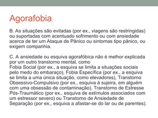 Agorafobia
B. As situações são evitadas (por ex., viagens são restringidas)
ou suportadas com acentuado sofrimento ou com ansiedade
acerca de ter um Ataque de Pânico ou sintomas tipo pânico, ou
exigem companhia.
C. A ansiedade ou esquiva agorafóbica não é melhor explicada
por um outro transtorno mental, como
Fobia Social (por ex., a esquiva se limita a situações sociais
pelo medo do embaraço), Fobia Específica (por ex., a esquiva
se limita a uma única situação, como elevadores), Transtorno
Obsessivo-Compulsivo (por ex., esquiva à sujeira, em alguém
com uma obsessão de contaminação), Transtorno de Estresse
Pós-Traumático (por ex., esquiva de estímulos associados com
um estressor severo) ou Transtorno de Ansiedade de
Separação (por ex., esquiva a afastar-se do lar ou de parentes).
 