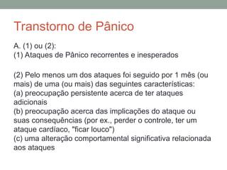 Transtorno de Pânico
A. (1) ou (2):
(1) Ataques de Pânico recorrentes e inesperados
(2) Pelo menos um dos ataques foi seguido por 1 mês (ou
mais) de uma (ou mais) das seguintes características:
(a) preocupação persistente acerca de ter ataques
adicionais
(b) preocupação acerca das implicações do ataque ou
suas consequências (por ex., perder o controle, ter um
ataque cardíaco, "ficar louco")
(c) uma alteração comportamental significativa relacionada
aos ataques
 