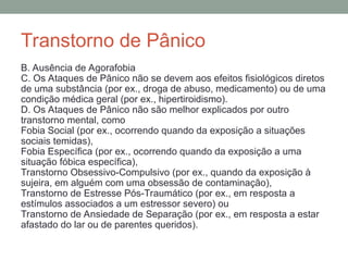 Transtorno de Pânico
B. Ausência de Agorafobia
C. Os Ataques de Pânico não se devem aos efeitos fisiológicos diretos
de uma substância (por ex., droga de abuso, medicamento) ou de uma
condição médica geral (por ex., hipertiroidismo).
D. Os Ataques de Pânico não são melhor explicados por outro
transtorno mental, como
Fobia Social (por ex., ocorrendo quando da exposição a situações
sociais temidas),
Fobia Específica (por ex., ocorrendo quando da exposição a uma
situação fóbica específica),
Transtorno Obsessivo-Compulsivo (por ex., quando da exposição à
sujeira, em alguém com uma obsessão de contaminação),
Transtorno de Estresse Pós-Traumático (por ex., em resposta a
estímulos associados a um estressor severo) ou
Transtorno de Ansiedade de Separação (por ex., em resposta a estar
afastado do lar ou de parentes queridos).
 