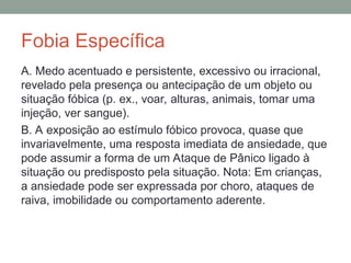 Fobia Específica
A. Medo acentuado e persistente, excessivo ou irracional,
revelado pela presença ou antecipação de um objeto ou
situação fóbica (p. ex., voar, alturas, animais, tomar uma
injeção, ver sangue).
B. A exposição ao estímulo fóbico provoca, quase que
invariavelmente, uma resposta imediata de ansiedade, que
pode assumir a forma de um Ataque de Pânico ligado à
situação ou predisposto pela situação. Nota: Em crianças,
a ansiedade pode ser expressada por choro, ataques de
raiva, imobilidade ou comportamento aderente.
 