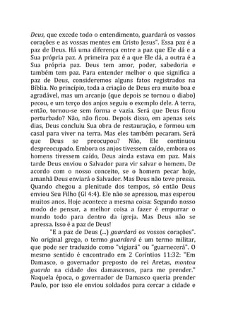 Deus, que excede todo o entendimento, guardará os vossos
corações e as vossas mentes em Cristo Jesus". Essa paz é a
paz de Deus. Há uma diferença entre a paz que Ele dá e a
Sua própria paz. A primeira paz é a que Ele dá, a outra é a
Sua própria paz. Deus tem amor, poder, sabedoria e
também tem paz. Para entender melhor o que significa a
paz de Deus, consideremos alguns fatos registrados na
Bíblia. No princípio, toda a criação de Deus era muito boa e
agradável, mas um arcanjo (que depois se tornou o diabo)
pecou, e um terço dos anjos seguiu o exemplo dele. A terra,
então, tornou-se sem forma e vazia. Será que Deus ficou
perturbado? Não, não ficou. Depois disso, em apenas seis
dias, Deus concluiu Sua obra de restauração, e formou um
casal para viver na terra. Mas eles também pecaram. Será
que Deus se preocupou? Não, Ele continuou
despreocupado. Embora os anjos tivessem caído, embora os
homens tivessem caído, Deus ainda estava em paz. Mais
tarde Deus enviou o Salvador para vir salvar o homem. De
acordo com o nosso conceito, se o homem pecar hoje,
amanhã Deus enviará o Salvador. Mas Deus não teve pressa.
Quando chegou a plenitude dos tempos, só então Deus
enviou Seu Filho (Gl 4:4). Ele não se apressou, mas esperou
muitos anos. Hoje acontece a mesma coisa: Segundo nosso
modo de pensar, a melhor coisa a fazer é empurrar o
mundo todo para dentro da igreja. Mas Deus não se
apressa. Isso é a paz de Deus!
"E a paz de Deus (...) guardará os vossos corações".
No original grego, o termo guardará é um termo militar,
que pode ser traduzido como "vigiará" ou "guarnecerá". O
mesmo sentido é encontrado em 2 Coríntios 11:32: "Em
Damasco, o governador preposto do rei Aretas, montou
guarda na cidade dos damascenos, para me prender."
Naquela época, o governador de Damasco queria prender
Paulo, por isso ele enviou soldados para cercar a cidade e
 