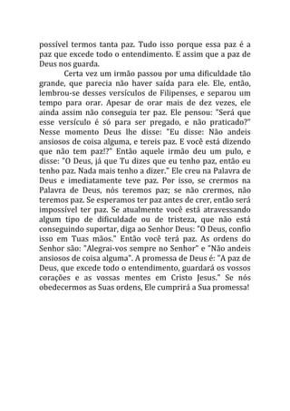 possível termos tanta paz. Tudo isso porque essa paz é a
paz que excede todo o entendimento. E assim que a paz de
Deus nos guarda.
Certa vez um irmão passou por uma dificuldade tão
grande, que parecia não haver saída para ele. Ele, então,
lembrou-se desses versículos de Filipenses, e separou um
tempo para orar. Apesar de orar mais de dez vezes, ele
ainda assim não conseguia ter paz. Ele pensou: "Será que
esse versículo é só para ser pregado, e não praticado?"
Nesse momento Deus lhe disse: "Eu disse: Não andeis
ansiosos de coisa alguma, e tereis paz. E você está dizendo
que não tem paz!?" Então aquele irmão deu um pulo, e
disse: "O Deus, já que Tu dizes que eu tenho paz, então eu
tenho paz. Nada mais tenho a dizer." Ele creu na Palavra de
Deus e imediatamente teve paz. Por isso, se crermos na
Palavra de Deus, nós teremos paz; se não crermos, não
teremos paz. Se esperamos ter paz antes de crer, então será
impossível ter paz. Se atualmente você está atravessando
algum tipo de dificuldade ou de tristeza, que não está
conseguindo suportar, diga ao Senhor Deus: "O Deus, confio
isso em Tuas mãos." Então você terá paz. As ordens do
Senhor são: "Alegrai-vos sempre no Senhor" e "Não andeis
ansiosos de coisa alguma". A promessa de Deus é: "A paz de
Deus, que excede todo o entendimento, guardará os vossos
corações e as vossas mentes em Cristo Jesus." Se nós
obedecermos as Suas ordens, Ele cumprirá a Sua promessa!
 