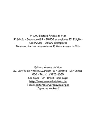 © 1990 Editora Árvore da Vida
9a
Edição - Dezembro/99 - 20.000 exemplares 10a
Edição -
Abril/2003 - 20.000 exemplares
Todos os direitos reservados à: Editora Árvore da Vida
Editora Árvore da Vida
Av. Corifeu de Azevedo Marques, 137 Butantã - CEP 05581-
000 - Tel.: (11) 3723-6000
São Paulo - SP - Brasil Home page:
http://www.arvoredavida.org.br
E-mail: editora@arvoredavida.org.br
Impresso no Brasil
 