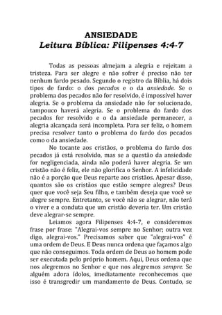 ANSIEDADE
Leitura Bíblica: Filipenses 4:4-7
Todas as pessoas almejam a alegria e rejeitam a
tristeza. Para ser alegre e não sofrer é preciso não ter
nenhum fardo pesado. Segundo o registro da Bíblia, há dois
tipos de fardo: o dos pecados e o da ansiedade. Se o
problema dos pecados não for resolvido, é impossível haver
alegria. Se o problema da ansiedade não for solucionado,
tampouco haverá alegria. Se o problema do fardo dos
pecados for resolvido e o da ansiedade permanecer, a
alegria alcançada será incompleta. Para ser feliz, o homem
precisa resolver tanto o problema do fardo dos pecados
como o da ansiedade.
No tocante aos cristãos, o problema do fardo dos
pecados já está resolvido, mas se a questão da ansiedade
for negligenciada, ainda não poderá haver alegria. Se um
cristão não é feliz, ele não glorifica o Senhor. A infelicidade
não é a porção que Deus reparte aos cristãos. Apesar disso,
quantos são os cristãos que estão sempre alegres? Deus
quer que você seja Seu filho, e também deseja que você se
alegre sempre. Entretanto, se você não se alegrar, não terá
o viver e a conduta que um cristão deveria ter. Um cristão
deve alegrar-se sempre.
Leiamos agora Filipenses 4:4-7, e consideremos
frase por frase: "Alegrai-vos sempre no Senhor; outra vez
digo, alegrai-vos." Precisamos saber que "alegrai-vos" é
uma ordem de Deus. E Deus nunca ordena que façamos algo
que não conseguimos. Toda ordem de Deus ao homem pode
ser executada pelo próprio homem. Aqui, Deus ordena que
nos alegremos no Senhor e que nos alegremos sempre. Se
alguém adora ídolos, imediatamente reconhecemos que
isso é transgredir um mandamento de Deus. Contudo, se
 