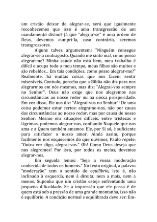 um cristão deixar de alegrar-se, será que igualmente
reconhecemos que isso é uma transgressão de um
mandamento divino? Já que "alegrar-se" é uma ordem de
Deus, devemos cumpri-la, caso contrário, seremos
transgressores.
Alguns talvez argumentem: "Ninguém consegue
alegrar-se a contragosto. Quando me sinto mal, como posso
alegrar-me? Minha saúde não está bem, meu trabalho é
difícil e ocupa todo o meu tempo, meus filhos são muitos e
são rebeldes... Em tais condições, como posso alegrar-me?"
Realmente, há muitas coisas que nos fazem sentir
miseráveis. Contudo, perceba que a Bíblia não diz para nos
alegrarmos em nós mesmos, mas diz: "Alegrai-vos sempre
no Senhor". Deus não exige que nos alegremos nas
circunstâncias ao nosso redor ou na nossa prosperidade.
Em vez disso, Ele nos diz: "Alegrai-vos no Senhor"! De uma
coisa podemos estar certos: alegramo-nos, não por causa
das circunstâncias ao nosso redor, mas por causa do nosso
Senhor. Mesmo em situações difíceis, entre tristezas e
lágrimas, podemos alegrar-nos, confiando Naquele que nos
ama e a Quem também amamos. Ele, por Si só, é suficiente
para satisfazer o nosso amor. Ainda assim, porque
facilmente nos esquecemos do que ouvimos, Paulo repete:
"Outra vez digo, alegrai-vos." Oh! Como Deus deseja que
nos alegremos! Por isso, por todos os meios, devemos
alegrar-nos.
Em seguida lemos: "Seja a vossa moderação
conhecida de todos os homens." No texto original, a palavra
"moderação" tem o sentido de equilíbrio, isto é, não
inclinado à esquerda, nem à direita; nem a mais, nem a
menos. Suponha que um cristão esteja enfrentando uma
pequena dificuldade. Se a impressão que ele passa é de
quem está sob a pressão de uma grande montanha, isso não
é equilíbrio. A condição normal e equilibrada deve ser: Em-
 