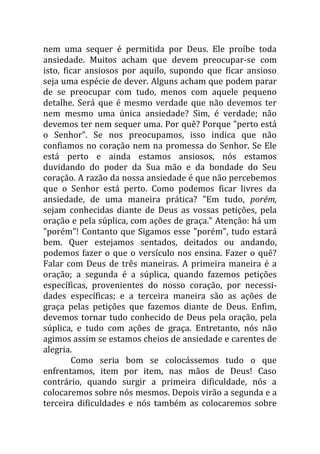 nem uma sequer é permitida por Deus. Ele proíbe toda
ansiedade. Muitos acham que devem preocupar-se com
isto, ficar ansiosos por aquilo, supondo que ficar ansioso
seja uma espécie de dever. Alguns acham que podem parar
de se preocupar com tudo, menos com aquele pequeno
detalhe. Será que é mesmo verdade que não devemos ter
nem mesmo uma única ansiedade? Sim, é verdade; não
devemos ter nem sequer uma. Por quê? Porque "perto está
o Senhor". Se nos preocupamos, isso indica que não
confiamos no coração nem na promessa do Senhor. Se Ele
está perto e ainda estamos ansiosos, nós estamos
duvidando do poder da Sua mão e da bondade do Seu
coração. A razão da nossa ansiedade é que não percebemos
que o Senhor está perto. Como podemos ficar livres da
ansiedade, de uma maneira prática? "Em tudo, porém,
sejam conhecidas diante de Deus as vossas petições, pela
oração e pela súplica, com ações de graça." Atenção: há um
"porém"! Contanto que Sigamos esse "porém", tudo estará
bem. Quer estejamos sentados, deitados ou andando,
podemos fazer o que o versículo nos ensina. Fazer o quê?
Falar com Deus de três maneiras. A primeira maneira é a
oração; a segunda é a súplica, quando fazemos petições
específicas, provenientes do nosso coração, por necessi-
dades específicas; e a terceira maneira são as ações de
graça pelas petições que fazemos diante de Deus. Enfim,
devemos tornar tudo conhecido de Deus pela oração, pela
súplica, e tudo com ações de graça. Entretanto, nós não
agimos assim se estamos cheios de ansiedade e carentes de
alegria.
Como seria bom se colocássemos tudo o que
enfrentamos, item por item, nas mãos de Deus! Caso
contrário, quando surgir a primeira dificuldade, nós a
colocaremos sobre nós mesmos. Depois virão a segunda e a
terceira dificuldades e nós também as colocaremos sobre
 