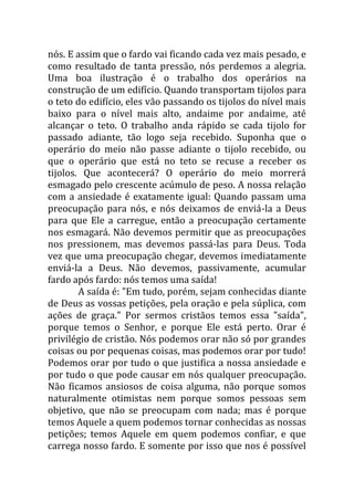 nós. E assim que o fardo vai ficando cada vez mais pesado, e
como resultado de tanta pressão, nós perdemos a alegria.
Uma boa ilustração é o trabalho dos operários na
construção de um edifício. Quando transportam tijolos para
o teto do edifício, eles vão passando os tijolos do nível mais
baixo para o nível mais alto, andaime por andaime, até
alcançar o teto. O trabalho anda rápido se cada tijolo for
passado adiante, tão logo seja recebido. Suponha que o
operário do meio não passe adiante o tijolo recebido, ou
que o operário que está no teto se recuse a receber os
tijolos. Que acontecerá? O operário do meio morrerá
esmagado pelo crescente acúmulo de peso. A nossa relação
com a ansiedade é exatamente igual: Quando passam uma
preocupação para nós, e nós deixamos de enviá-la a Deus
para que Ele a carregue, então a preocupação certamente
nos esmagará. Não devemos permitir que as preocupações
nos pressionem, mas devemos passá-las para Deus. Toda
vez que uma preocupação chegar, devemos imediatamente
enviá-la a Deus. Não devemos, passivamente, acumular
fardo após fardo: nós temos uma saída!
A saída é: "Em tudo, porém, sejam conhecidas diante
de Deus as vossas petições, pela oração e pela súplica, com
ações de graça." Por sermos cristãos temos essa "saída",
porque temos o Senhor, e porque Ele está perto. Orar é
privilégio de cristão. Nós podemos orar não só por grandes
coisas ou por pequenas coisas, mas podemos orar por tudo!
Podemos orar por tudo o que justifica a nossa ansiedade e
por tudo o que pode causar em nós qualquer preocupação.
Não ficamos ansiosos de coisa alguma, não porque somos
naturalmente otimistas nem porque somos pessoas sem
objetivo, que não se preocupam com nada; mas é porque
temos Aquele a quem podemos tornar conhecidas as nossas
petições; temos Aquele em quem podemos confiar, e que
carrega nosso fardo. E somente por isso que nos é possível
 