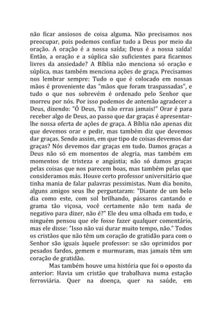 não ficar ansiosos de coisa alguma. Não precisamos nos
preocupar, pois podemos confiar tudo a Deus por meio da
oração. A oração é a nossa saída; Deus é a nossa saída!
Então, a oração e a súplica são suficientes para ficarmos
livres da ansiedade? A Bíblia não menciona só oração e
súplica, mas também menciona ações de graça. Precisamos
nos lembrar sempre: Tudo o que é colocado em nossas
mãos é proveniente das "mãos que foram traspassadas", e
tudo o que nos sobrevém é ordenado pelo Senhor que
morreu por nós. Por isso podemos de antemão agradecer a
Deus, dizendo: "Ó Deus, Tu não erras jamais!" Orar é para
receber algo de Deus, ao passo que dar graças é apresentar-
lhe nossa oferta de ações de graça. A Bíblia não apenas diz
que devemos orar e pedir, mas também diz que devemos
dar graças. Sendo assim, em que tipo de coisas devemos dar
graças? Nós devemos dar graças em tudo. Damos graças a
Deus não só em momentos de alegria, mas também em
momentos de tristeza e angústia; não só damos graças
pelas coisas que nos parecem boas, mas também pelas que
consideramos más. Houve certo professor universitário que
tinha mania de falar palavras pessimistas. Num dia bonito,
alguns amigos seus lhe perguntaram: "Diante de um belo
dia como este, com sol brilhando, pássaros cantando e
grama tão viçosa, você certamente não tem nada de
negativo para dizer, não é?" Ele deu uma olhada em tudo, e
ninguém pensou que ele fosse fazer qualquer comentário,
mas ele disse: "Isso não vai durar muito tempo, não." Todos
os cristãos que não têm um coração de gratidão para com o
Senhor são iguais àquele professor: se são oprimidos por
pesados fardos, gemem e murmuram, mas jamais têm um
coração de gratidão.
Mas também houve uma história que foi o oposto da
anterior: Havia um cristão que trabalhava numa estação
ferroviária. Quer na doença, quer na saúde, em
 
