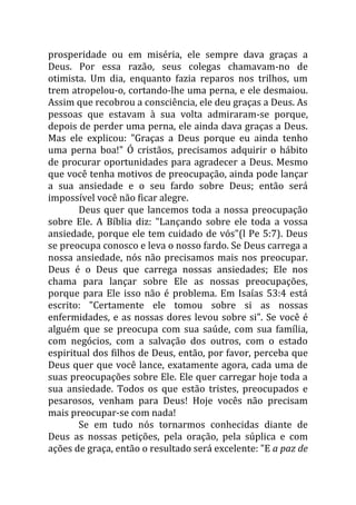 prosperidade ou em miséria, ele sempre dava graças a
Deus. Por essa razão, seus colegas chamavam-no de
otimista. Um dia, enquanto fazia reparos nos trilhos, um
trem atropelou-o, cortando-lhe uma perna, e ele desmaiou.
Assim que recobrou a consciência, ele deu graças a Deus. As
pessoas que estavam à sua volta admiraram-se porque,
depois de perder uma perna, ele ainda dava graças a Deus.
Mas ele explicou: "Graças a Deus porque eu ainda tenho
uma perna boa!" Ó cristãos, precisamos adquirir o hábito
de procurar oportunidades para agradecer a Deus. Mesmo
que você tenha motivos de preocupação, ainda pode lançar
a sua ansiedade e o seu fardo sobre Deus; então será
impossível você não ficar alegre.
Deus quer que lancemos toda a nossa preocupação
sobre Ele. A Bíblia diz: "Lançando sobre ele toda a vossa
ansiedade, porque ele tem cuidado de vós"(l Pe 5:7). Deus
se preocupa conosco e leva o nosso fardo. Se Deus carrega a
nossa ansiedade, nós não precisamos mais nos preocupar.
Deus é o Deus que carrega nossas ansiedades; Ele nos
chama para lançar sobre Ele as nossas preocupações,
porque para Ele isso não é problema. Em Isaías 53:4 está
escrito: "Certamente ele tomou sobre si as nossas
enfermidades, e as nossas dores levou sobre si". Se você é
alguém que se preocupa com sua saúde, com sua família,
com negócios, com a salvação dos outros, com o estado
espiritual dos filhos de Deus, então, por favor, perceba que
Deus quer que você lance, exatamente agora, cada uma de
suas preocupações sobre Ele. Ele quer carregar hoje toda a
sua ansiedade. Todos os que estão tristes, preocupados e
pesarosos, venham para Deus! Hoje vocês não precisam
mais preocupar-se com nada!
Se em tudo nós tornarmos conhecidas diante de
Deus as nossas petições, pela oração, pela súplica e com
ações de graça, então o resultado será excelente: "E a paz de
 