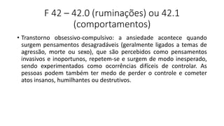 F 42 – 42.0 (ruminações) ou 42.1
(comportamentos)
• Transtorno obsessivo-compulsivo: a ansiedade acontece quando
surgem pensamentos desagradáveis (geralmente ligados a temas de
agressão, morte ou sexo), que são percebidos como pensamentos
invasivos e inoportunos, repetem-se e surgem de modo inesperado,
sendo experimentados como ocorrências difíceis de controlar. As
pessoas podem também ter medo de perder o controle e cometer
atos insanos, humilhantes ou destrutivos.
 