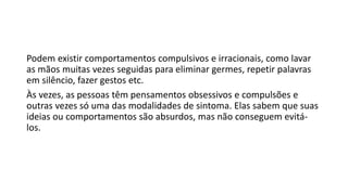 Podem existir comportamentos compulsivos e irracionais, como lavar
as mãos muitas vezes seguidas para eliminar germes, repetir palavras
em silêncio, fazer gestos etc.
Às vezes, as pessoas têm pensamentos obsessivos e compulsões e
outras vezes só uma das modalidades de sintoma. Elas sabem que suas
ideias ou comportamentos são absurdos, mas não conseguem evitá-
los.
 