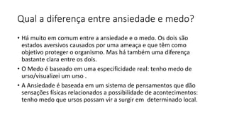 Qual a diferença entre ansiedade e medo?
• Há muito em comum entre a ansiedade e o medo. Os dois são
estados aversivos causados por uma ameaça e que têm como
objetivo proteger o organismo. Mas há também uma diferença
bastante clara entre os dois.
• O Medo é baseado em uma especificidade real: tenho medo de
urso/visualizei um urso .
• A Ansiedade é baseada em um sistema de pensamentos que dão
sensações físicas relacionados a possibilidade de acontecimentos:
tenho medo que ursos possam vir a surgir em determinado local.
 