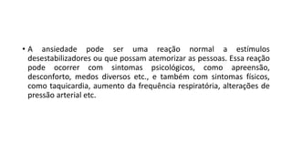 • A ansiedade pode ser uma reação normal a estímulos
desestabilizadores ou que possam atemorizar as pessoas. Essa reação
pode ocorrer com sintomas psicológicos, como apreensão,
desconforto, medos diversos etc., e também com sintomas físicos,
como taquicardia, aumento da frequência respiratória, alterações de
pressão arterial etc.
 