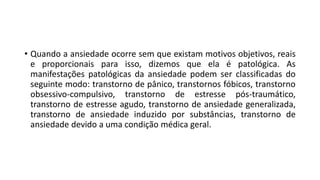 • Quando a ansiedade ocorre sem que existam motivos objetivos, reais
e proporcionais para isso, dizemos que ela é patológica. As
manifestações patológicas da ansiedade podem ser classificadas do
seguinte modo: transtorno de pânico, transtornos fóbicos, transtorno
obsessivo-compulsivo, transtorno de estresse pós-traumático,
transtorno de estresse agudo, transtorno de ansiedade generalizada,
transtorno de ansiedade induzido por substâncias, transtorno de
ansiedade devido a uma condição médica geral.
 