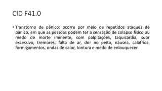 CID F41.0
• Transtorno de pânico: ocorre por meio de repetidos ataques de
pânico, em que as pessoas podem ter a sensação de colapso físico ou
medo de morte iminente, com palpitações, taquicardia, suor
excessivo, tremores, falta de ar, dor no peito, náusea, calafrios,
formigamentos, ondas de calor, tontura e medo de enlouquecer.
 
