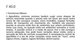F 40.0
• Transtornos fóbicos:
• Agorafobia: sintomas ansiosos (podem surgir como ataques de
pânico) ocorrendo quando a pessoa está em locais dos quais tenha
receio de não conseguir escapar, como multidões, espaços fechados
dentro de transportes em movimento etc. Também são possíveis
quando as pessoas estão fora de ambientes que achem controláveis,
como suas casas, ou quando estão em ambientes estranhos e muito
amplos. A questão central é o medo de passar mal e não conseguir
socorro adequado, mas pode haver variações desse medo, como a
sensação de falta de controle insuportável. A consequência central da
agorafobia é o ato de evitar situações vistas como de “risco”, como
lugares cheios, viagens, lugares fechados, dentre outros.
 