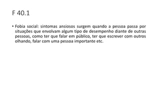 F 40.1
• Fobia social: sintomas ansiosos surgem quando a pessoa passa por
situações que envolvam algum tipo de desempenho diante de outras
pessoas, como ter que falar em público, ter que escrever com outros
olhando, falar com uma pessoa importante etc.
 