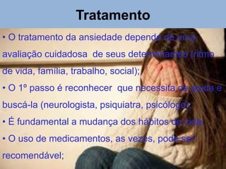 Tratamento
• O tratamento da ansiedade depende de uma
avaliação cuidadosa de seus determinantes (ritmo
de vida, família, trabalho, social);
• O 1º passo é reconhecer que necessita de ajuda e
buscá-la (neurologista, psiquiatra, psicólogo);
• É fundamental a mudança dos hábitos de vida;
• O uso de medicamentos, as vezes, pode ser
recomendável;
 