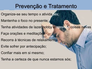Prevenção e Tratamento
Organize-se seu tempo x atividades;
Mantenha o foco no presente;
Tenha atividades de lazer,hobby e aprenda coisas novas
Faça orações e meditações;
Recorra à técnicas de relaxamento;
Evite sofrer por antecipação;
Confiar mais em si mesmo;
Tenha a certeza de que nunca estamos sós;
 