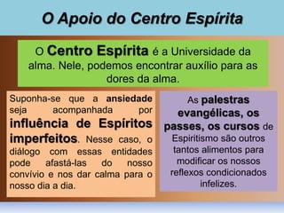 O Apoio do Centro Espírita
O Centro Espírita é a Universidade da
alma. Nele, podemos encontrar auxílio para as
dores da alma.
Suponha-se que a ansiedade
seja acompanhada por
influência de Espíritos
imperfeitos. Nesse caso, o
diálogo com essas entidades
pode afastá-las do nosso
convívio e nos dar calma para o
nosso dia a dia.
As palestras
evangélicas, os
passes, os cursos de
Espiritismo são outros
tantos alimentos para
modificar os nossos
reflexos condicionados
infelizes.
 