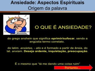 Ansiedade: Aspectos Espirituais
Origem da palavra
4
É um intenso mal-estar físico e psíquico,
acompanhado de aflição e agonia.
Figuradamente, desejo veemente e impaciente.
Na Psicologia, a ansiedade pode variar de
simples apreensão aos ataques de fobias,
melancolia e síndrome de pânico.
Pode-se dizer que é um estado de agitação
motora e excitação intelectual, provocado por
sentimentos de natureza penosa, que se revela
por movimentos desordenados, mas pouco
variados, indicando medo, angústia, desespero,
pavor etc. (Grande Enciclopédia Portuguesa e
Brasileira).
Ansiedade
Psicologia
Portanto...
 