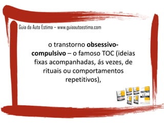 o transtorno obsessivo-
compulsivo – o famoso TOC (ideias
fixas acompanhadas, ás vezes, de
rituais ou comportamentos
repetitivos),
Guia da Auto Estima – www.guiaautoestima.com
 