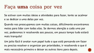 Faça uma coisa por vez
Se estiver com muitas ideias e atividades para fazer, tente se acalmar
e se dedicar a uma delas por vez.
Quando nos preocupamos com muitas coisas, dificilmente encontramos
meios para lidar com todas elas. Se dermos atenção a cada uma por
vez, poderemos ir resolvendo aos poucos, em pouco tempo tudo estará
mais tranquilo!
Um jeito fácil é anotar num papel tudo o que está pensando em fazer
ou precisa resolver e organizar por prioridades, ir resolvendo o que é
mais necessário primeiro e deixar os outros itens para depois.
 