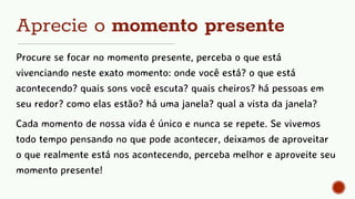 Aprecie o momento presente
Procure se focar no momento presente, perceba o que está
vivenciando neste exato momento: onde você está? o que está
acontecendo? quais sons você escuta? quais cheiros? há pessoas em
seu redor? como elas estão? há uma janela? qual a vista da janela?
Cada momento de nossa vida é único e nunca se repete. Se vivemos
todo tempo pensando no que pode acontecer, deixamos de aproveitar
o que realmente está nos acontecendo, perceba melhor e aproveite seu
momento presente!
 