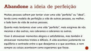 Abandone a ideia de perfeição
Muitas pessoas sofrem por tentar viver uma vida “perfeita” ou “ideal”,
tendo como modelo de perfeição a vida de outras pessoas, ou melhor,
o lado bom da vida de outras pessoas.
Quanto mais tentamos viver uma vida “perfeita”, mais exigimos de nós
mesmos e dos outros, nos cobramos e cobramos os outros.
Viver é atravessar momentos alegres e satisfatórios, mas também é
atravessar momentos tristes e difíceis. A vida acontece justamente no
equilíbrio e contraste entre o que desejamos e o que acontece, e nem
sempre as coisas acontecem como esperamos que fosse.
 