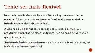 Tente ser mais flexível
Nem tudo na vida deve ser levado a ferro e fogo, se você lidar de
maneira rígida com a vida certamente ficará muito desapontado e
irritado quando algo sair dos trilhos...
A vida não é uma obrigação a ser seguida à risca, é comum que
aconteçam mudanças de planos e desvios, não há como prever tudo o
que vai acontecer.
Sendo mais flexível, aproveitamos mais a vida e curtimos os acasos, ao
invés de nos lamentar por eles!
 