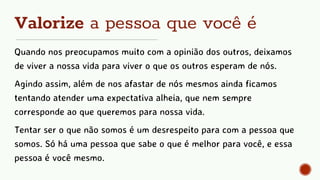 Valorize a pessoa que você é
Quando nos preocupamos muito com a opinião dos outros, deixamos
de viver a nossa vida para viver o que os outros esperam de nós.
Agindo assim, além de nos afastar de nós mesmos ainda ficamos
tentando atender uma expectativa alheia, que nem sempre
corresponde ao que queremos para nossa vida.
Tentar ser o que não somos é um desrespeito para com a pessoa que
somos. Só há uma pessoa que sabe o que é melhor para você, e essa
pessoa é você mesmo.
 
