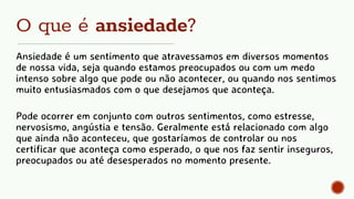 O que é ansiedade?
Ansiedade é um sentimento que atravessamos em diversos momentos
de nossa vida, seja quando estamos preocupados ou com um medo
intenso sobre algo que pode ou não acontecer, ou quando nos sentimos
muito entusiasmados com o que desejamos que aconteça.
Pode ocorrer em conjunto com outros sentimentos, como estresse,
nervosismo, angústia e tensão. Geralmente está relacionado com algo
que ainda não aconteceu, que gostaríamos de controlar ou nos
certificar que aconteça como esperado, o que nos faz sentir inseguros,
preocupados ou até desesperados no momento presente.
 