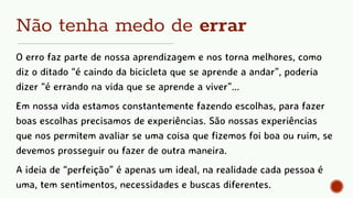 Não tenha medo de errar
O erro faz parte de nossa aprendizagem e nos torna melhores, como
diz o ditado “é caindo da bicicleta que se aprende a andar”, poderia
dizer “é errando na vida que se aprende a viver”...
Em nossa vida estamos constantemente fazendo escolhas, para fazer
boas escolhas precisamos de experiências. São nossas experiências
que nos permitem avaliar se uma coisa que fizemos foi boa ou ruim, se
devemos prosseguir ou fazer de outra maneira.
A ideia de “perfeição” é apenas um ideal, na realidade cada pessoa é
uma, tem sentimentos, necessidades e buscas diferentes.
 