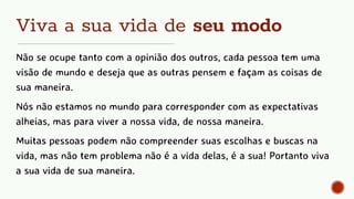 Viva a sua vida de seu modo
Não se ocupe tanto com a opinião dos outros, cada pessoa tem uma
visão de mundo e deseja que as outras pensem e façam as coisas de
sua maneira.
Nós não estamos no mundo para corresponder com as expectativas
alheias, mas para viver a nossa vida, de nossa maneira.
Muitas pessoas podem não compreender suas escolhas e buscas na
vida, mas não tem problema não é a vida delas, é a sua! Portanto viva
a sua vida de sua maneira.
 