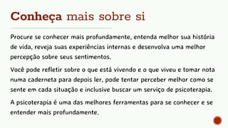 Conheça mais sobre si
Procure se conhecer mais profundamente, entenda melhor sua história
de vida, reveja suas experiências internas e desenvolva uma melhor
percepção sobre seus sentimentos.
Você pode refletir sobre o que está vivendo e o que viveu e tomar nota
numa caderneta para depois ler, pode tentar perceber melhor como se
sente em cada situação e inclusive buscar um serviço de psicoterapia.
A psicoterapia é uma das melhores ferramentas para se conhecer e se
entender mais profundamente.
 