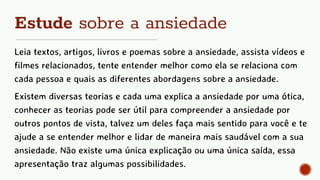 Estude sobre a ansiedade
Leia textos, artigos, livros e poemas sobre a ansiedade, assista vídeos e
filmes relacionados, tente entender melhor como ela se relaciona com
cada pessoa e quais as diferentes abordagens sobre a ansiedade.
Existem diversas teorias e cada uma explica a ansiedade por uma ótica,
conhecer as teorias pode ser útil para compreender a ansiedade por
outros pontos de vista, talvez um deles faça mais sentido para você e te
ajude a se entender melhor e lidar de maneira mais saudável com a sua
ansiedade. Não existe uma única explicação ou uma única saída, essa
apresentação traz algumas possibilidades.
 